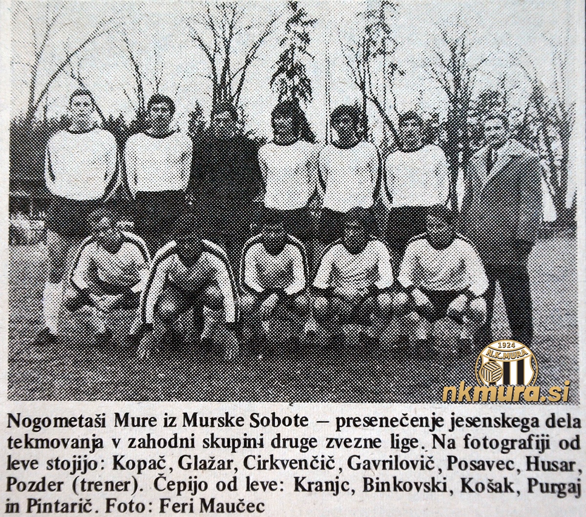 K Mura v sezoni 1972/1973 v II. jugoslovanski ligi zahod. Stojijo (od leve): Kopač, Glažar, Cirkvenčić, Gavrilović, Posavec, Husar, Pozder (trener). Čepijo: Kranjc, Binkovski, Košak, Purgaj, Pintarić. Vir: Vestnik, 28. 12. 1972. Foto: Feri Maučec. K Mura v sezoni 1972/1973 v II. jugoslovanski ligi zahod. Stojijo (od leve): Kopač, Glažar, Cirkvenčić, Gavrilović, Posavec, Husar, Pozder (trener). Čepijo: Kranjc, Binkovski, Košak, Purgaj, Pintarić. Vir: Vestnik, 28. 12. 1972. Foto: Feri Maučec.